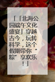 「北海公园端午文化盛宴」穿越古今，玩转科学，这个假期带你“粽”享欢乐！