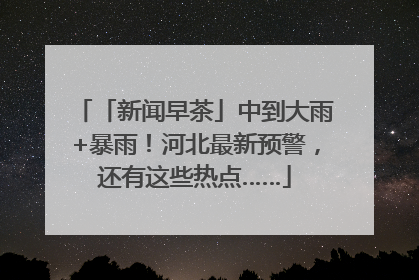 「新闻早茶」中到大雨+暴雨！河北最新预警，还有这些热点……