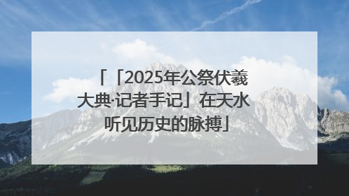 「2025年公祭伏羲大典·记者手记」在天水 听见历史的脉搏