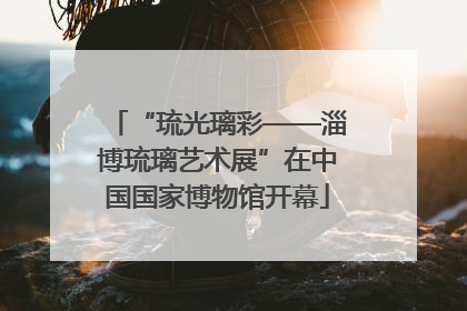 “琉光璃彩——淄博琉璃艺术展”在中国国家博物馆开幕