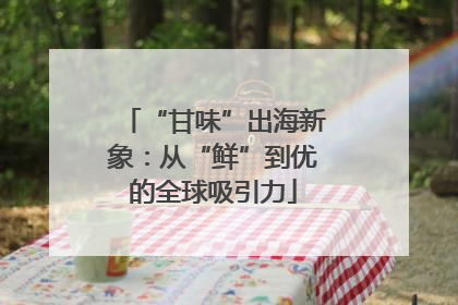 “甘味”出海新象：从“鲜”到优的全球吸引力