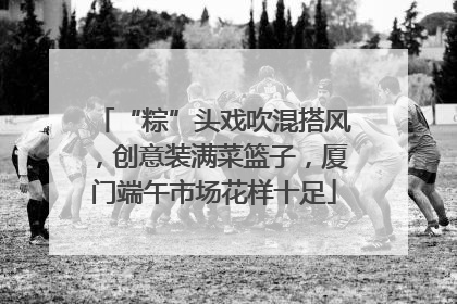 “粽”头戏吹混搭风，创意装满菜篮子，厦门端午市场花样十足