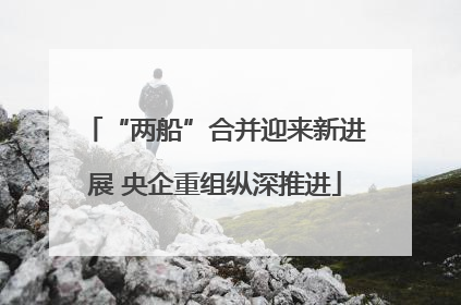 “两船”合并迎来新进展 央企重组纵深推进