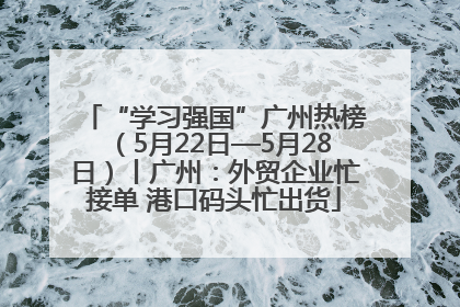 “学习强国”广州热榜（5月22日—5月28日）丨广州：外贸企业忙接单 港口码头忙出货