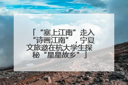 “塞上江南”走入“诗画江南”，宁夏文旅邀在杭大学生探秘“星星故乡”