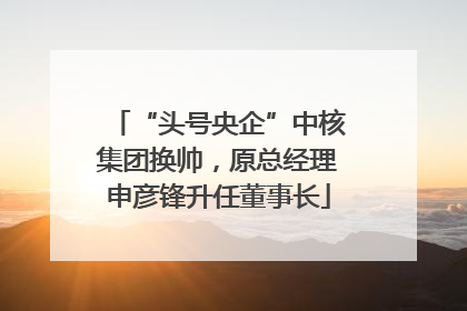 “头号央企”中核集团换帅，原总经理申彦锋升任董事长