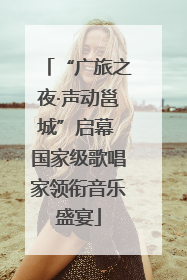 “广旅之夜·声动邕城”启幕 国家级歌唱家领衔音乐盛宴