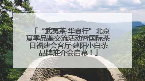 “武夷茶·华夏行”北京夏季品鉴交流活动暨国际茶日福建会客厅·建阳小白茶品牌推介会启幕！