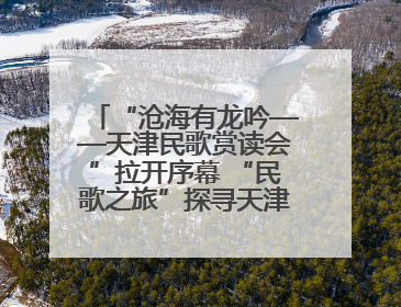 “沧海有龙吟——天津民歌赏读会”拉开序幕 “民歌之旅”探寻天津声音记忆