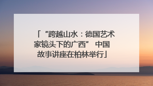 “跨越山水：德国艺术家镜头下的广西” 中国故事讲座在柏林举行