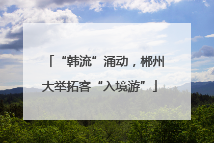 “韩流”涌动，郴州大举拓客“入境游”