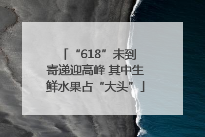“618”未到 寄递迎高峰 其中生鲜水果占“大头”