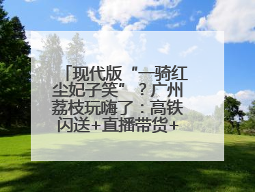 现代版“一骑红尘妃子笑”？广州荔枝玩嗨了：高铁闪送+直播带货+5折开吃