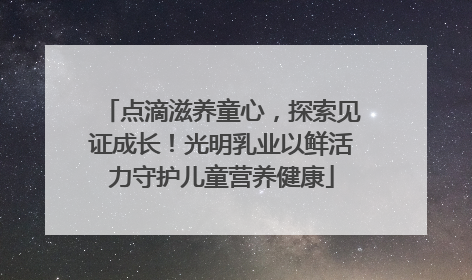 点滴滋养童心，探索见证成长！光明乳业以鲜活力守护儿童营养健康