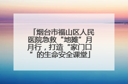 烟台市福山区人民医院急救“地摊”月月行，打造“家门口”的生命安全课堂