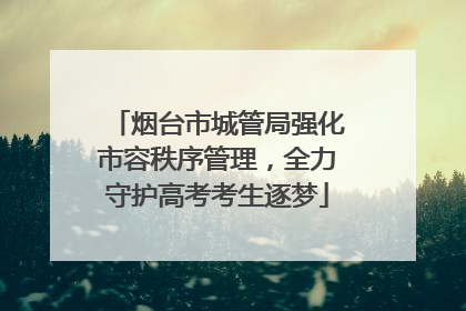烟台市城管局强化市容秩序管理，全力守护高考考生逐梦