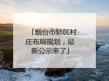 烟台市辖区村庄布局规划，最新公示来了