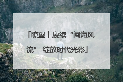 瞭望丨赓续“闽海风流” 绽放时代光彩