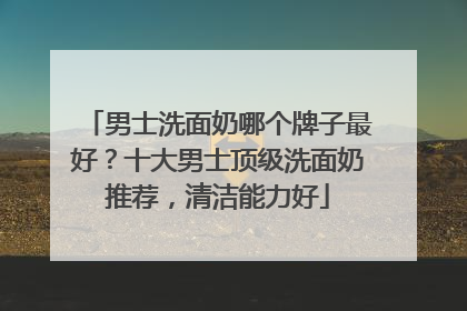男士洗面奶哪个牌子最好？十大男士顶级洗面奶推荐，清洁能力好
