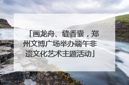 画龙舟、缝香囊，郑州文博广场举办端午非遗文化艺术主题活动