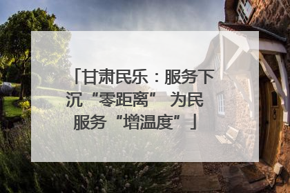 甘肃民乐：服务下沉“零距离” 为民服务“增温度”