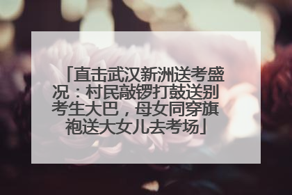 直击武汉新洲送考盛况：村民敲锣打鼓送别考生大巴，母女同穿旗袍送大女儿去考场