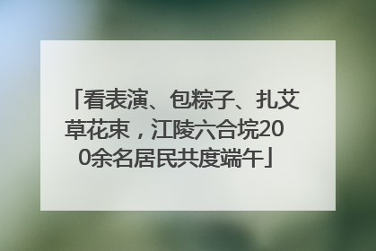 看表演、包粽子、扎艾草花束，江陵六合垸200余名居民共度端午