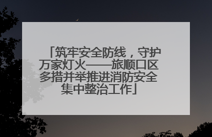 筑牢安全防线，守护万家灯火——旅顺口区多措并举推进消防安全集中整治工作