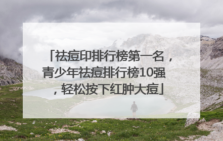 祛痘印排行榜第一名，青少年祛痘排行榜10强，轻松按下红肿大痘