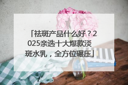 祛斑产品什么好？2025亲选十大爆款淡斑水乳，全方位碾压