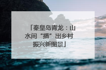 秦皇岛青龙：山水间“播”出乡村振兴新图景