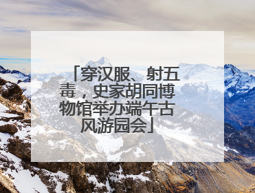 穿汉服、射五毒，史家胡同博物馆举办端午古风游园会