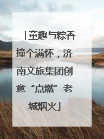 童趣与粽香撞个满怀，济南文旅集团创意“点燃”老城烟火