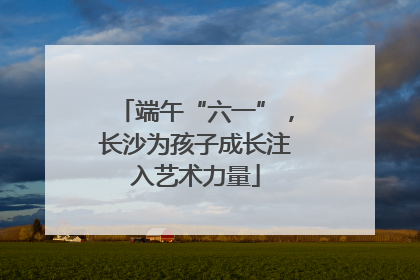 端午“六一”，长沙为孩子成长注入艺术力量