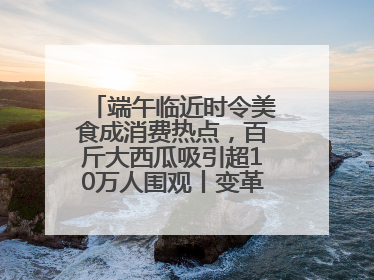 端午临近时令美食成消费热点，百斤大西瓜吸引超10万人围观丨变革618