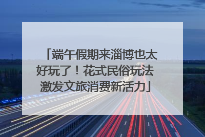 端午假期来淄博也太好玩了！花式民俗玩法激发文旅消费新活力