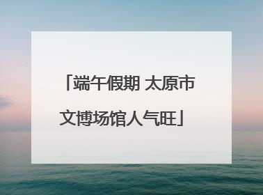 端午假期 太原市文博场馆人气旺