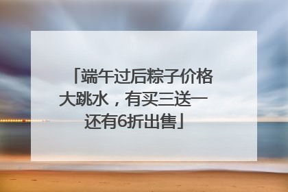 端午过后粽子价格大跳水，有买三送一还有6折出售