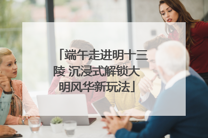 端午走进明十三陵 沉浸式解锁大明风华新玩法