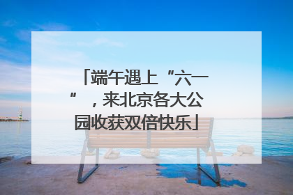 端午遇上“六一”，来北京各大公园收获双倍快乐