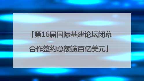 第16届国际基建论坛闭幕 合作签约总额逾百亿美元