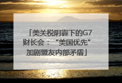 美关税阴霾下的G7财长会：“美国优先”加剧盟友内部矛盾