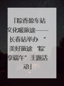 粽香盈车站 文化暖旅途——长春站举办 “美好旅途‘粽’享端午”主题活动