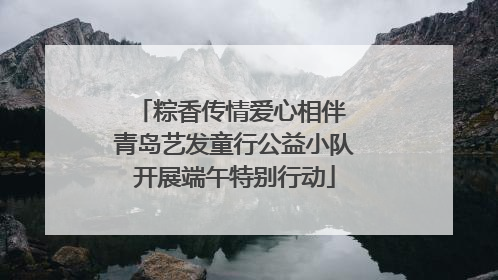 粽香传情爱心相伴 青岛艺发童行公益小队开展端午特别行动
