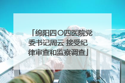 绵阳四〇四医院党委书记周云 接受纪律审查和监察调查