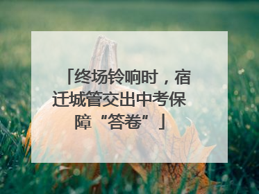 终场铃响时，宿迁城管交出中考保障“答卷”