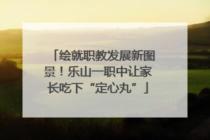 绘就职教发展新图景！乐山一职中让家长吃下“定心丸”
