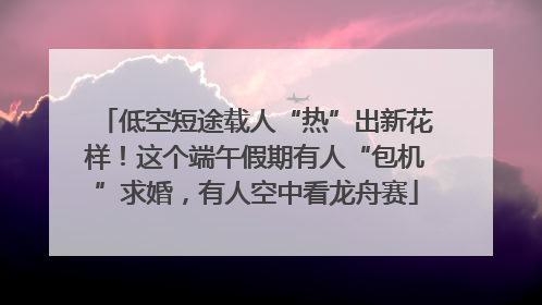 低空短途载人“热”出新花样！这个端午假期有人“包机”求婚，有人空中看龙舟赛