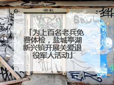 为上百名老兵免费体检，盐城亭湖新兴镇开展关爱退役军人活动
