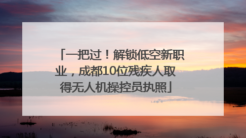 一把过！解锁低空新职业，成都10位残疾人取得无人机操控员执照